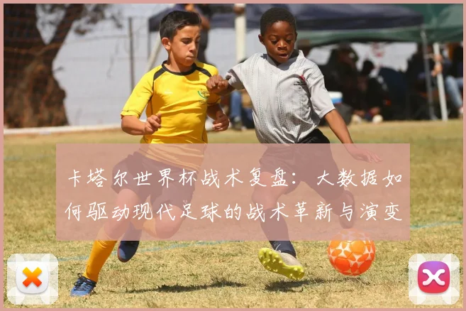 卡塔尔世界杯战术复盘:大数据如何驱动现代足球的战术革新与演变