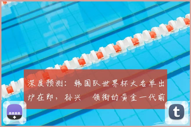 深度预测:韩国队世界杯大名单出炉在即,孙兴慜领衔的黄金一代前景如何?