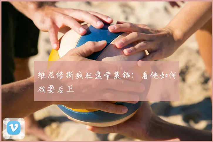 维尼修斯疯狂盘带集锦:看他如何戏耍后卫