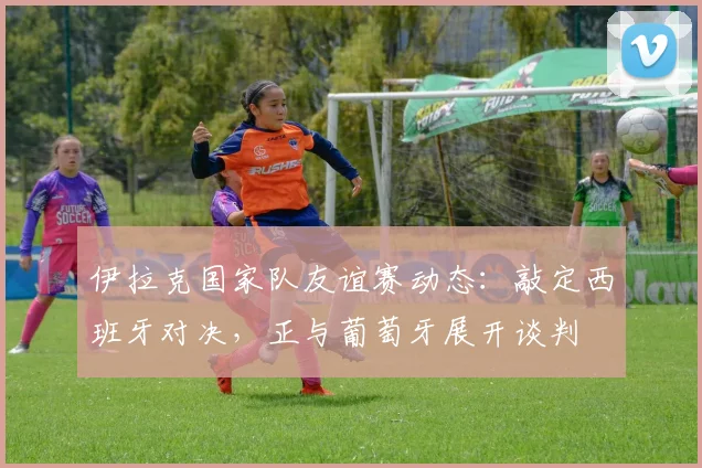 伊拉克国家队友谊赛动态：敲定西班牙对决，正与葡萄牙展开谈判