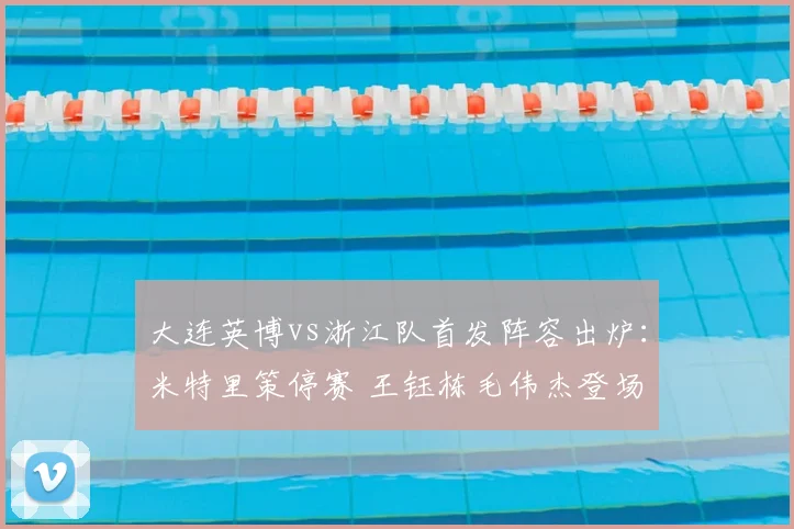 大连英博vs浙江队首发阵容出炉：米特里策停赛 王钰栋毛伟杰登场