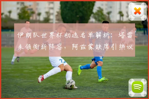 伊朗队世界杯初选名单解析:塔雷米领衔新阵容,阿兹蒙缺席引热议