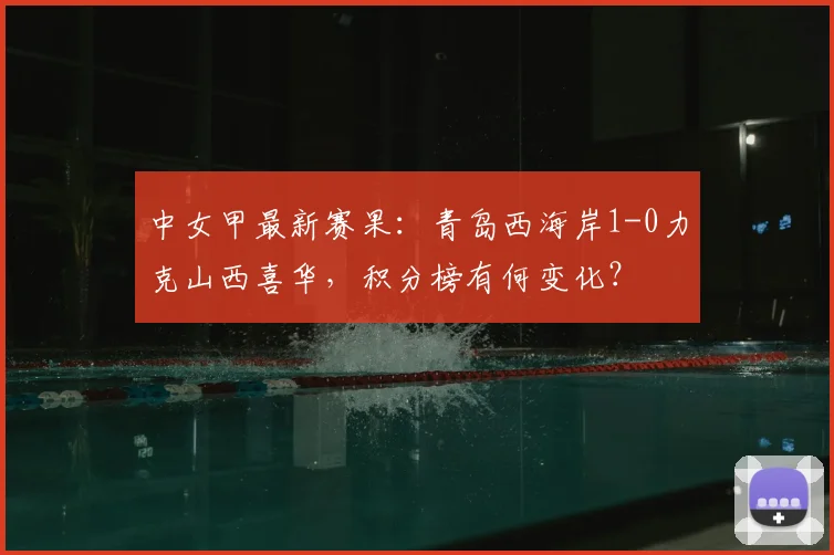 中女甲最新赛果:青岛西海岸1-0力克山西喜华,积分榜有何变化?