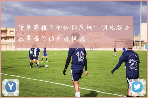 密集赛程下的体能危机：羽毛球运动员面临的严峻挑战