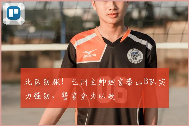 北区劲旅！兰州主帅坦言泰山B队实力强劲，誓言全力以赴