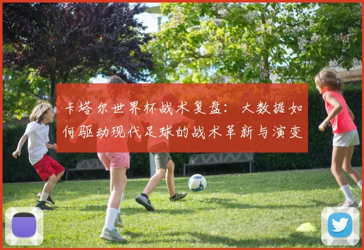 卡塔尔世界杯战术复盘:大数据如何驱动现代足球的战术革新与演变