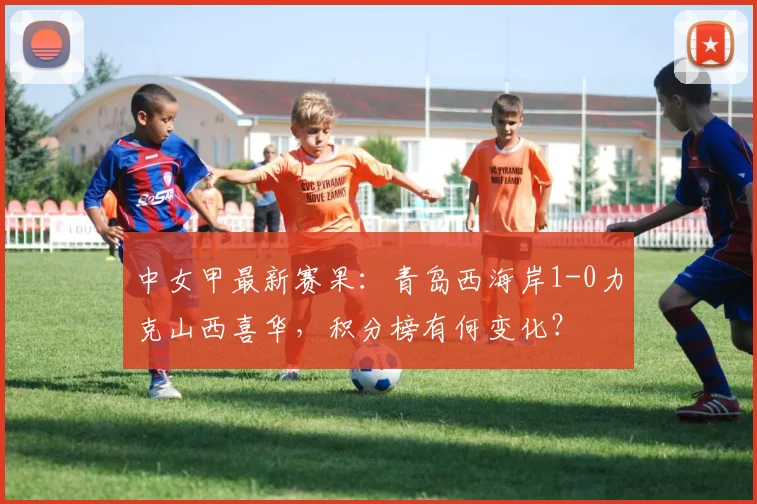 中女甲最新赛果：青岛西海岸1-0力克山西喜华，积分榜有何变化？