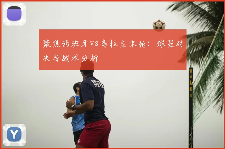 聚焦西班牙vs乌拉圭末轮:球星对决与战术分析