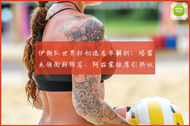 伊朗队世界杯初选名单解析:塔雷米领衔新阵容,阿兹蒙缺席引热议