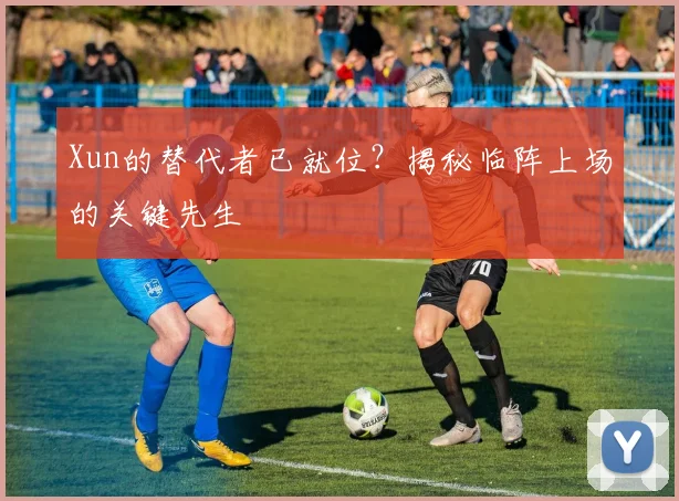 Xun的替代者已就位?揭秘临阵上场的关键先生