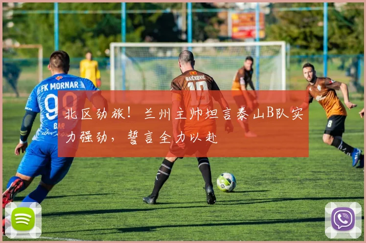 北区劲旅!兰州主帅坦言泰山B队实力强劲,誓言全力以赴