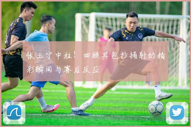 张玉宁中柱!回顾其包抄捅射的精彩瞬间与赛后反应