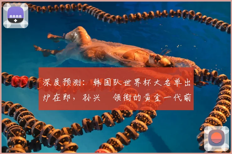 深度预测:韩国队世界杯大名单出炉在即,孙兴慜领衔的黄金一代前景如何?