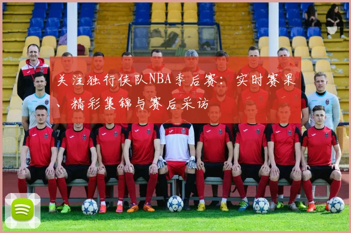 关注独行侠队NBA季后赛：实时赛果、精彩集锦与赛后采访