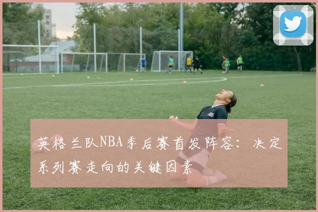 英格兰队NBA季后赛首发阵容：决定系列赛走向的关键因素
