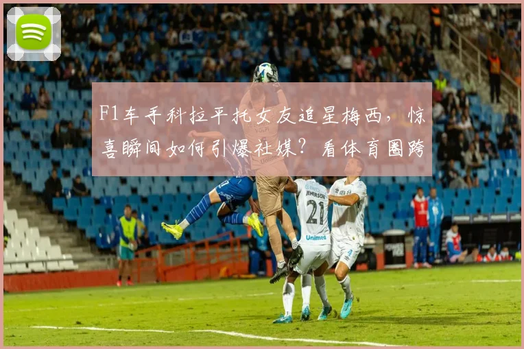 F1车手科拉平托女友追星梅西，惊喜瞬间如何引爆社媒？看体育圈跨界趣闻