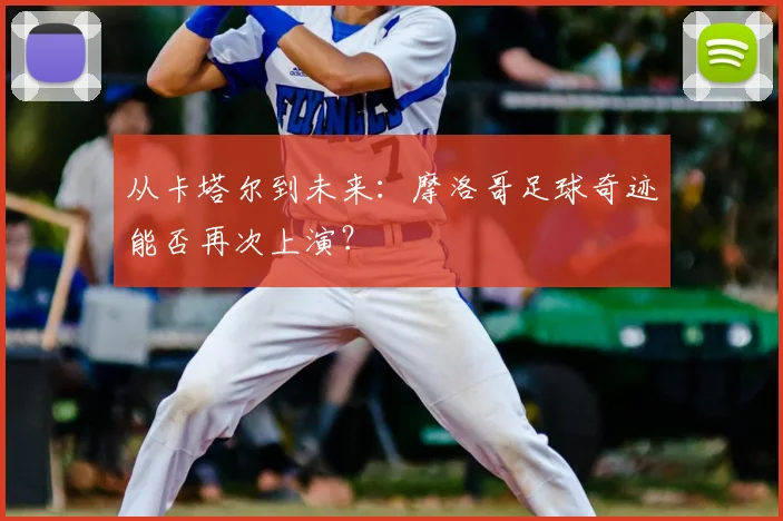 从卡塔尔到未来：摩洛哥足球奇迹能否再次上演？