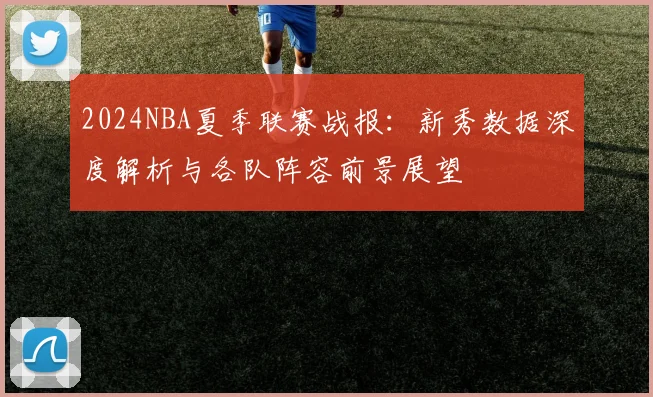 2024NBA夏季联赛战报:新秀数据深度解析与各队阵容前景展望
