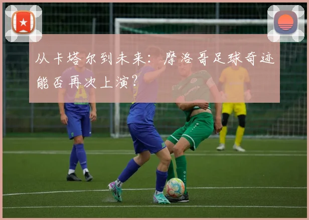从卡塔尔到未来:摩洛哥足球奇迹能否再次上演?