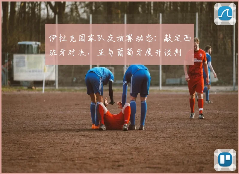 伊拉克国家队友谊赛动态:敲定西班牙对决,正与葡萄牙展开谈判